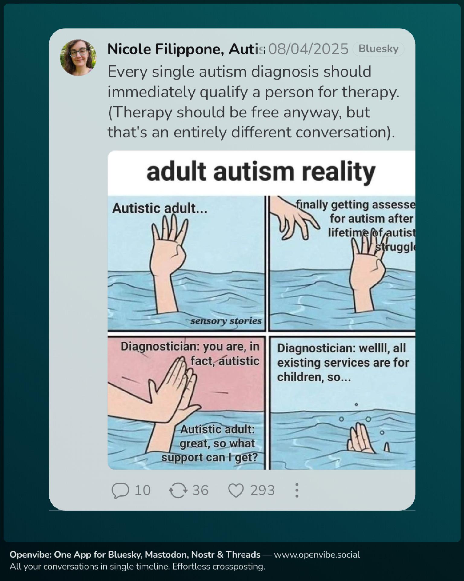 Image with text and a comic strip. Every single autism diagnosis should immediately qualify a person for therapy. (Therapy should be free anyway, but that's an entirely different conversation). by https://bsky.app/profile/sensorystories.bsky.social Adult autism reality... Autistic adult... finally getting assessed for autism after a lifetime of autistic struggles Diagnostician: you are, in fact, autistic Autistic adult: great, so what support can I get?