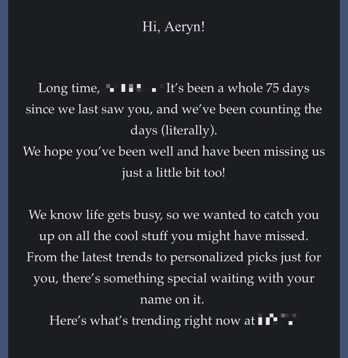 A screen shot from a phone that reads: Hi, Aeryn! Long time, It's been a whole 75 days since we last saw you, and we've been counting the days (literally). We hope you've been well and have been missing us just a little bit too! We know life gets busy, so we wanted to catch you up on all the cool stuff you might have missed. From the latest trends to personalized picks just for you, there's something special waiting with your name on it. Here's what's trending right now at