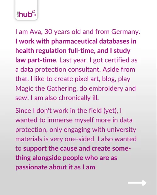 I am Ava, 30 years old and from Germany. I work with pharmaceutical databases in health regulation full time, and I study law part time. Last year, I got certified as a data protection consultant. Aside from that, I like to create pixel art, blog, play MtG, do embroidery and sew! I am also chronically ill. Since I don't work in the field (yet) I wanted to immerse myself more in data protection, only engaging with university materials is very one-sided. I also wanted to support the cause and create something alongside people who are as passionate about it as I am.