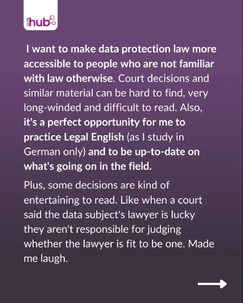 I want to make data protection law more accessible to people who are not familiar with law otherwise. Court decisions and similar material can be hard to find, very long-winded and difficult to read. Also, it's a perfect opportunity for me to practice Legal English (as I study in German only) and to be up-to-date on what's going on in the field. Plus, some decisions are kind of entertaining to read, like when a court said the data subject's lawyer is lucky they aren't responsible for judging whether the lawyer is fit to be one. Made me laugh.