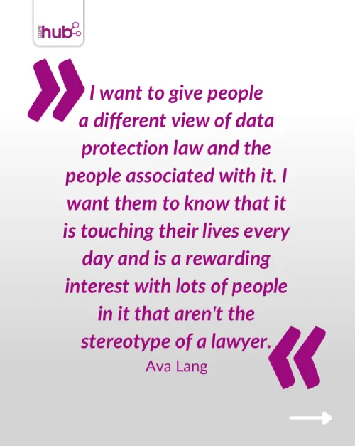 I want to give people a different view of data protection law and the people associated with it. I want them to know that it is touching their lives every day and is a rewarding interest with lots of people in it that aren't the stereotype of a lawyer.