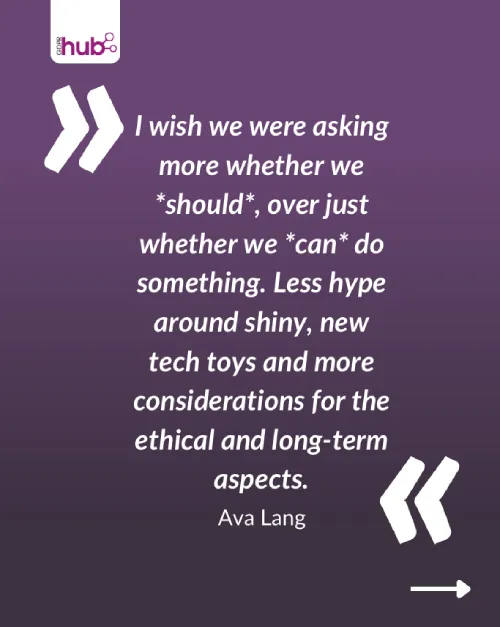 I wish we were asking more whether we should over just whether we can do something. Less hype around shiny, new tech toys and more considerations for the ethical and long-term aspects.