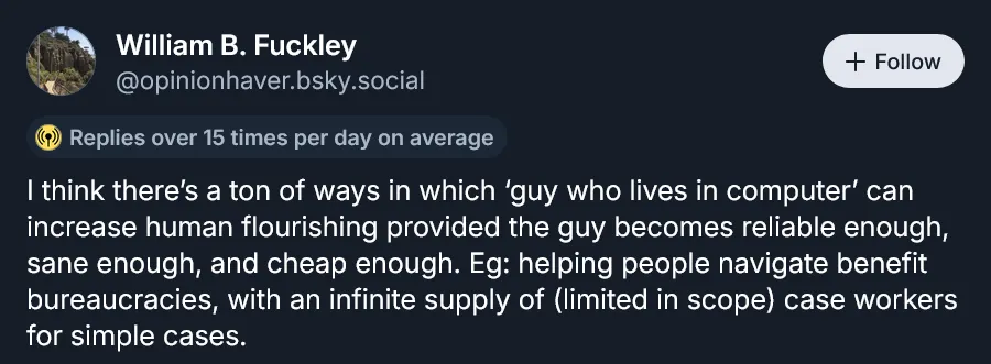 @opinionhaver.bsky.social: "I think there’s a ton of ways in which ‘guy who lives in computer’ can increase human flourishing provided the guy becomes reliable enough, sane enough, and cheap enough. Eg: helping people navigate benefit bureaucracies, with an infinite supply of (limited in scope) case workers for simple cases."