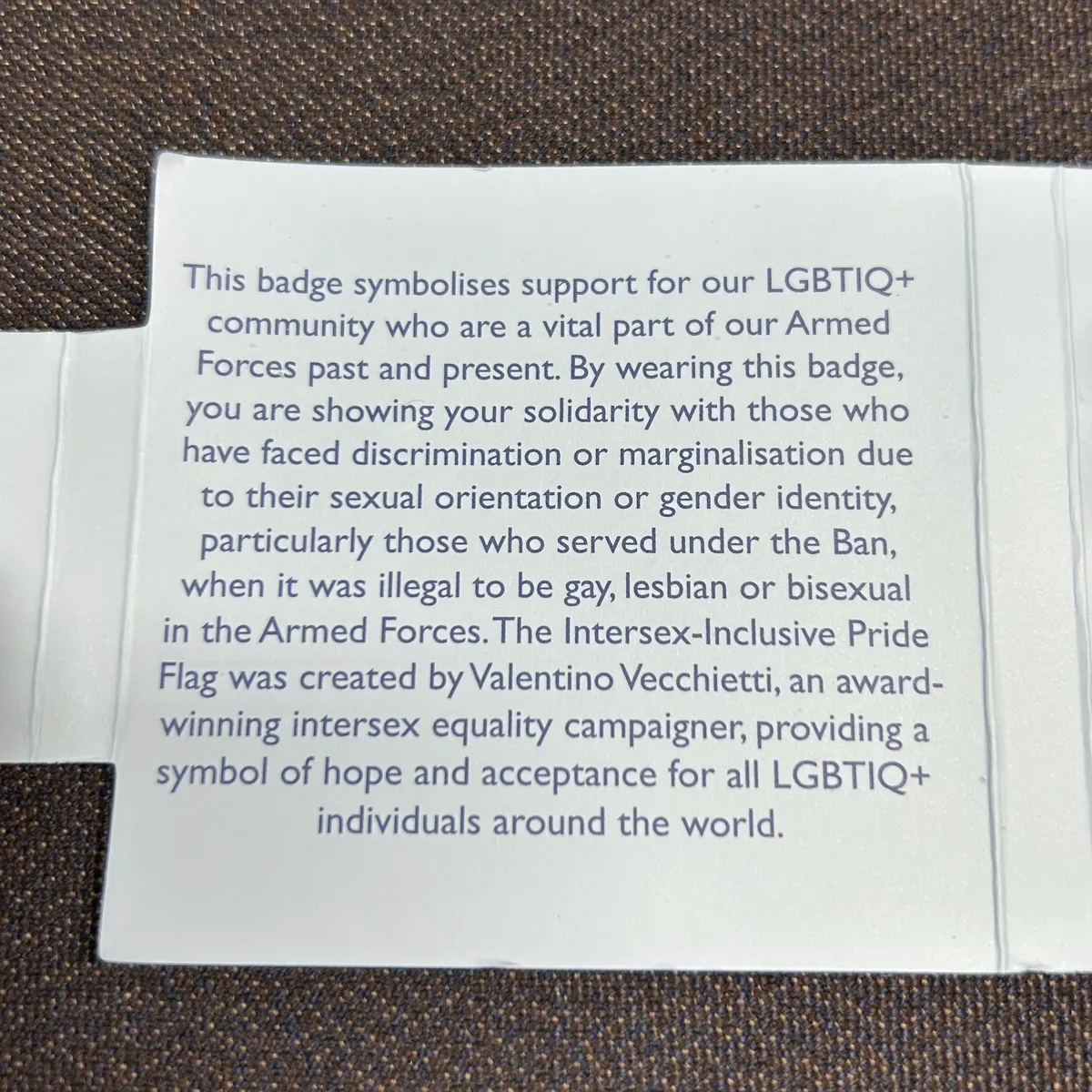 This badge symbolises support for our LGBTIQ+ community who are a vital part of our Armed Forces past and present. By wearing this badge, you are showing your solidarity with those who have faced discrimination or marginalisation due to their sexual orientation or gender identity, particularly those who served under the Ban, when it was illegal to be gay, lesbian or bisexual in the Armed Forces. The Intersex-Inclusive Pride Flag was created by Valentino Vecchietti, an award-winning intersex equality campaigner, providing a symbol of hope and acceptance for all LGBTIQ+ individuals around the world.