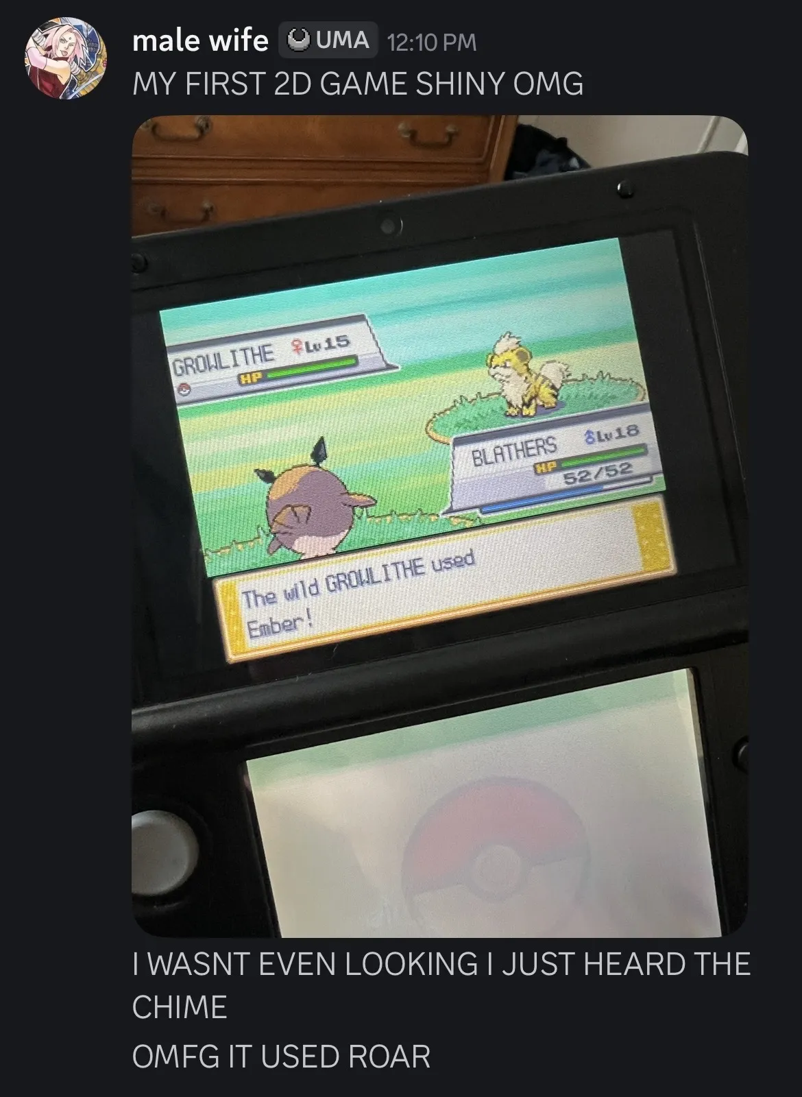 Male Wife at 12:10 PM: “MY FIRST 2D GAME SHINY OMG”
Following is a photo of a 3DS screen, showing the shiny, level 15 Growlithe in battle against my level 18 Hoothoot.
“I WASNT EVEN LOOKING I JUST HEARD THE CHIME”
“OMFG IT USED ROAR”