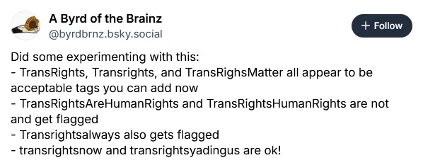 @byrdbrnz.bsky.social on August 13, 2026: Did some experimenting with this: - TransRights, Transrights, and TransRighsMatter all appear to be acceptable tags you can add now, - TransRightsAreHumanRights and TransRightsHumanRights are not and get flagged, - Transrightsalways also gets flagged, - transrightsnow and transrightsyadingus are ok!