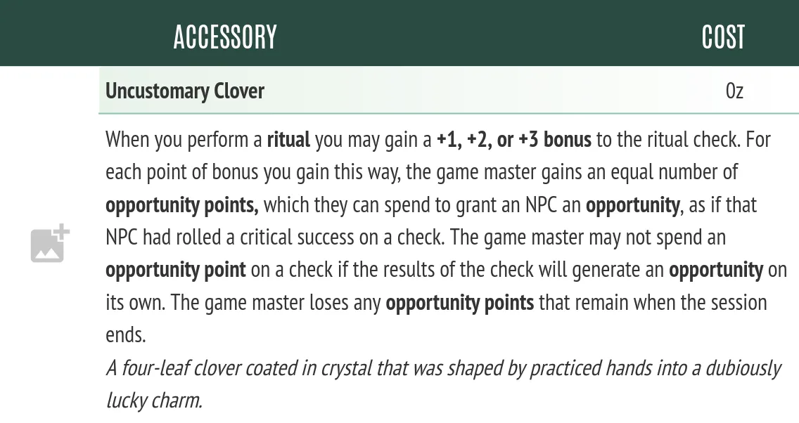Uncustomary Clover. A picture of a stat block for an accessory named “uncustomary clover.” The item allows the user to gain up to a +3 bonus on a ritual check, but for each bonus gained this way the GM gets an Opportunity to spend before the end of the session. A description is included, calling it “A four-leaf clover coated in crystal that was shaped by practiced hands into a dubiously lucky charm.”
