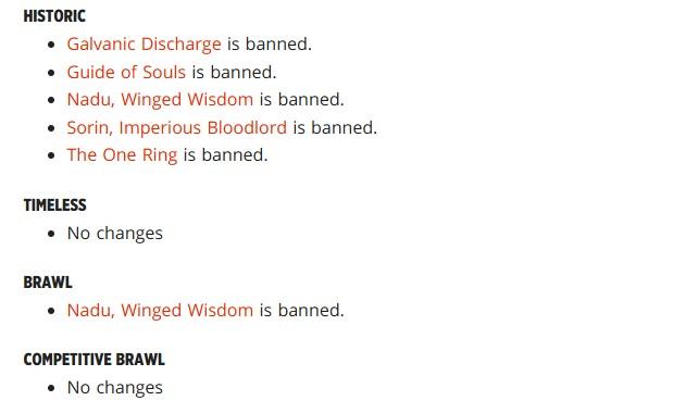 Historic
Galvanic Discharge is banned.
Guide of Souls is banned.
Nadu, Winged Wisdom is banned.
Sorin, Imperious Bloodlord is banned.
The One Ring is banned.
Timeless
No changes
Brawl
Nadu, Winged Wisdom is banned.
Competitive Brawl
No changes