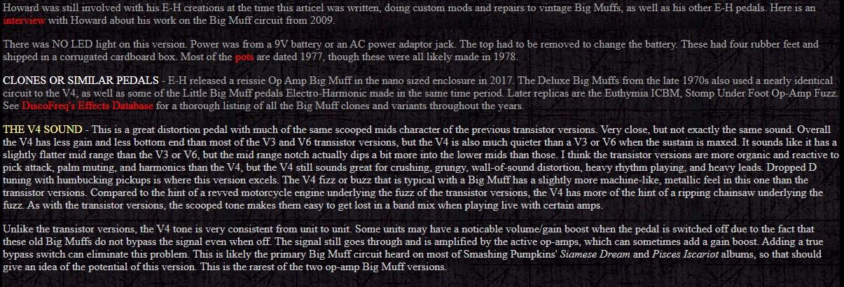 Howard was still involved with his E-H creations at the time this articel was written, doing custom mods and repairs to vintage Big Muffs, as well as his other E-H pedals. Here is an interview with Howard about his work on the Big Muff circuit from 2009.
<p>There was NO LED light on this version. Power was from a 9V battery or an AC power adaptor jack. The top had to be removed to change the battery. These had four rubber feet and shipped in a corrugated cardboard box. Most of the pots are dated 1977, though these were all likely made in 1978.</p>
<p>CLONES OR SIMILAR PEDALS - E-H released a reissie Op Amp Big Muff in the nano sized enclosure in 2017. The Deluxe Big Muffs from the late 1970s also used a nearly identical circuit to the V4, as well as some of the Little Big Muff pedals Electro-Harmonic made in the same time period. Later replicas are the Euthymia ICBM, Stomp Under Foot Op-Amp Fuzz. See DiscoFreq's Effects Database for a thorough listing of all the Big Muff clones and variants throughout the years.</p>
<p>THE V4 SOUND - This is a great distortion pedal with much of the same scooped mids character of the previous transistor versions. Very close, but not exactly the same sound. Overall the V4 has less gain and less bottom end than most of the V3 and V6 transistor versions, but the V4 is also much quieter than a V3 or V6 when the sustain is maxed. It sounds like it has a slightly flatter mid range than the V3 or V6, but the mid range notch actually dips a bit more into the lower mids than those. I think the transistor versions are more organic and reactive to pick attack, palm muting, and harmonics than the V4, but the V4 still sounds great for crushing, grungy, wall-of-sound distortion, heavy rhythm playing, and heavy leads. Dropped D tuning with humbucking pickups is where this version excels. The V4 fizz or buzz that is typical with a Big Muff has a slightly more machine-like, metallic feel in this one than the transistor versions. Compared to the hint of a revved motorcycle engine underlying the fuzz of the transistor versions, the V4 has more of the hint of a ripping chainsaw underlying the fuzz. As with the transistor versions, the scooped tone makes them easy to get lost in a band mix when playing live with certain amps.</p>
<p>Unlike the transistor versions, the V4 tone is very consistent from unit to unit. Some units may have a noticable volume/gain boost when the pedal is switched off due to the fact that these old Big Muffs do not bypass the signal even when off. The signal still goes through and is amplified by the active op-amps, which can sometimes add a gain boost. Adding a true bypass switch can eliminate this problem. This is likely the primary Big Muff circuit heard on most of Smashing Pumpkins' Siamese Dream and Pisces Iscariot albums, so that should give an idea of the potential of this version. This is the rarest of the two op-amp Big Muff versions.
