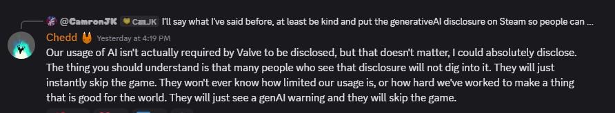 Our usage of Al isn't actually required by Valve to be disclosed, but that doesn't matter, I could absolutely disclose. The thing you should understand is that many people who see that disclosure will not dig into it. They will just instantly skip the game. They won't ever know how limited our usage is, or how hard we've worked to make a thing that is good for the world. They will just see a genAl warning and they will skip the game