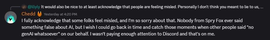 I fully acknowledge that some folks feel misled, and I'm so sorry about that. Nobody from Spry Fox ever said something false about Al, but I wish I could go back in time and catch those moments when other people said 'no genAl whatsoever' on our behalf. I wasn't paying enough attention to Discord and that's on me.