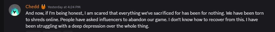 And now, if I'm being honest, I am scared that everything we've sacrificed for has been for nothing. We have been torn to shreds online. People have asked influencers to abandon our game. I don't know how to recover from this. I have been struggling with a deep depression over the whole thing.