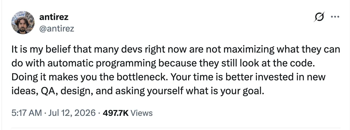 @antirez: It is my belief that many devs right now are not maximizing what they can do with automatic programming because they still look at the code. Doing it makes you the bottleneck. Your time is better invested in new ideas, QA, design, and asking yourself what is your goal.