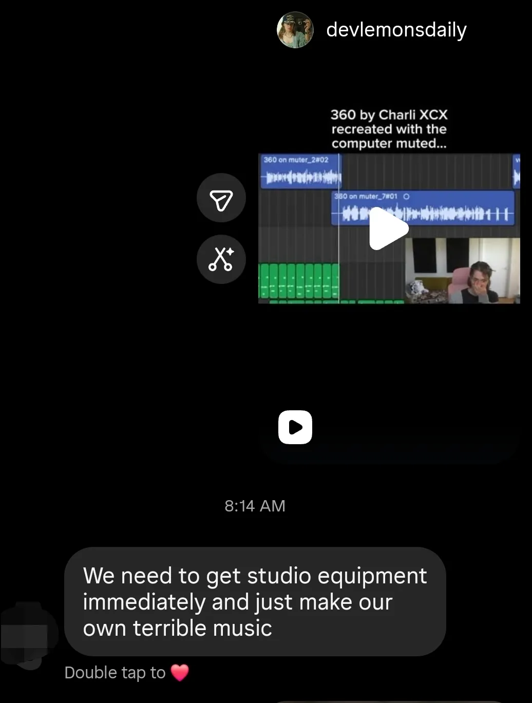 An Instagram screenshot. I sent my friend a video of someone blindly recreating 365 by Charli XCX. My friend responded saying We need to get studio equipment immediately and just make our own terrible music.
