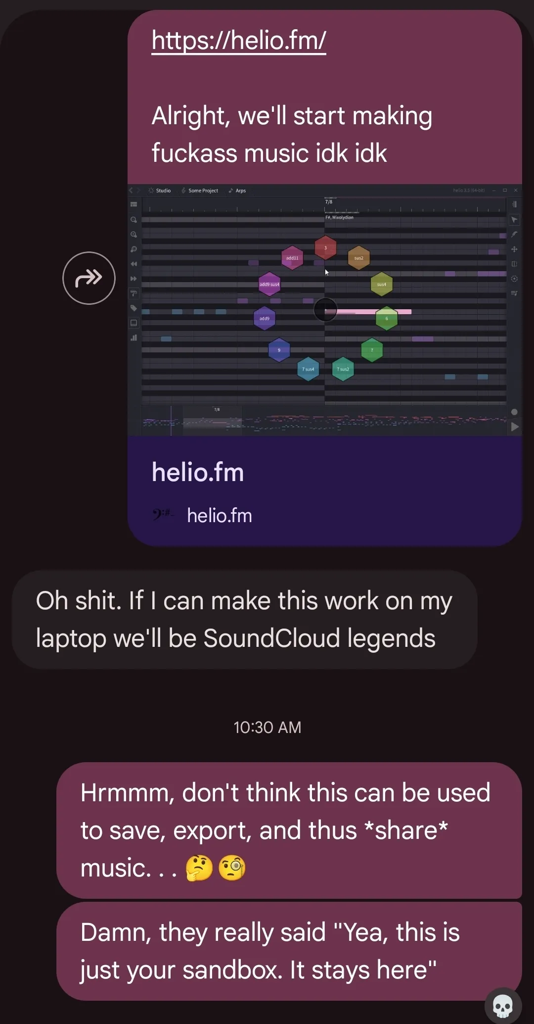 A screenshot of me sharing helio.fm to my friend. They reply Oh shit. If I can make this work on my laptop we'll be SoundCloud legends. I respond almost an hour later saying Hrmmm, don't think this can be used to save, export, and thus share music... Damn they really said Yea, this is just your sandbox. It stays here.