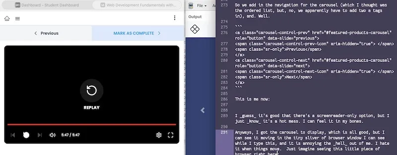 Screenshot of my laptop screen showing how I work. On the left is a browser window with the tutorial video. On the right is a Sublime Text window with this very blog post being written. In the middle, barely 10% of the screen, is another browser window with the output from entering in all the code of this course. You can just make out a left-pointing arrow and the logo for the fake site I'm making.