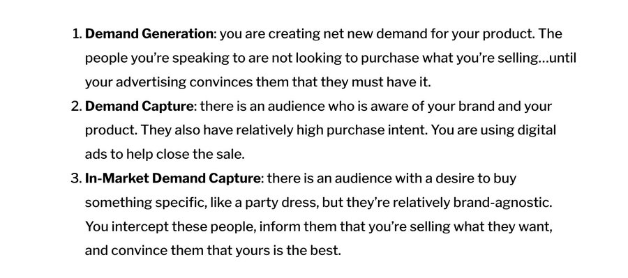 1. Demand Generation: you are creating net new demand for your product. The people you're speaking to are not looking to purchase what you're selling...until your advertising convinces them that they must have it.
2. Demand Capture: there is an audience who is aware of your brand and your product. They also have relatively high purchase intent. You are using digital ads to help close the sale.
3. In-Market Demand Capture: there is an audience with a desire to buy
something specific, like a party dress, but they're relatively brand-agnostic.
You intercept these people, inform them that you're selling what they want, and convince them that vours is the best.