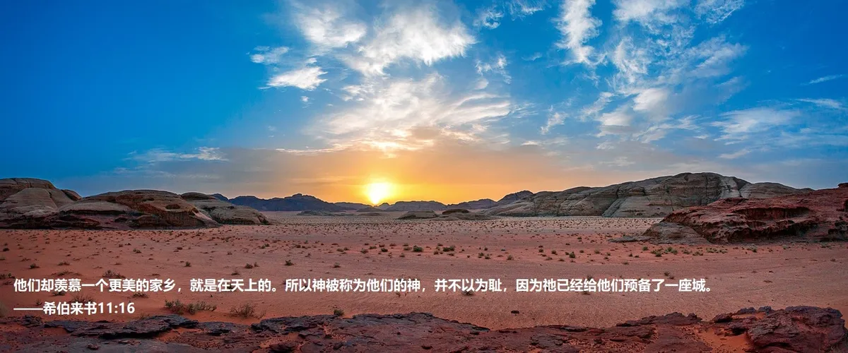 上图：约旦Wadi Rum的日落。亚伯拉罕、以撒、雅各、约瑟、摩西都曾观看这样的日落。「这些人都是存着信心死的，并没有得着所应许的；却从远处望见，且欢喜迎接，又承认自己在世上是客旅，是寄居的」（来十一13），但「他们却羡慕一个更美的家乡，就是在天上的。所以神被称为他们的神，并不以为耻，因为祂已经给他们预备了一座城」（来十一16）。