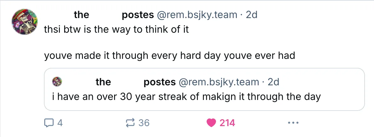A Bluesky post by rem.bsjky.team saying 'thsi btw is the way to think of it / youve made it through every hard day youve ever had' quoting their own post from 2 days ago saying 'i have an over 30 year streak of makign it through the day'.