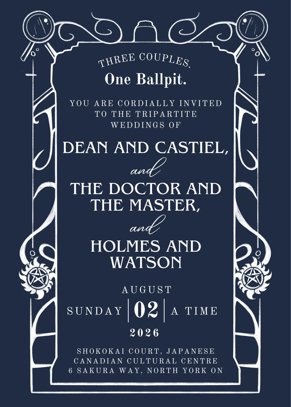 Wedding Invitation on tumblr blue background with white art and text, text is framed by a TARDIS style door with magnifying glasses near the top and Supernatural Pentagrams near the bottom. Text Reads: THREE COUPLES. One Ballpit. YOU ARE CORDIALLY INVITED TO THE TRIPARTITE
WEDDINGS OF DEAN AND CASTIEL, and THE DOCTOR AND THE MASTER, and HOLMES AND WATSON SUNDAY AUGUST 02 2026 A TIME SHOKOKAI COURT, JAPANESE
CANADIAN CULTURAL CENTRE 6 SAKURA WAY, NORTH YORK ON