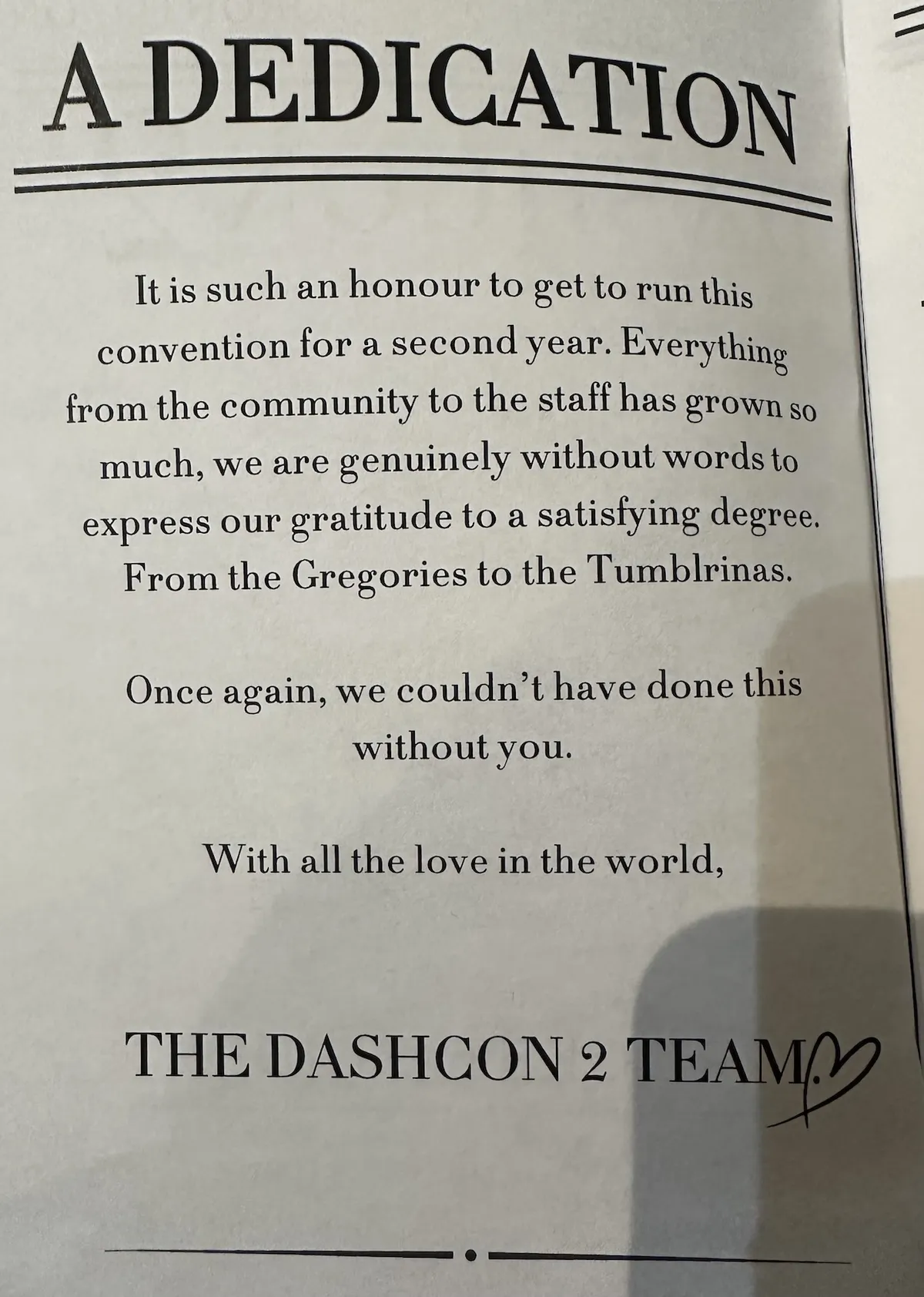 Dedication Page from Pocket Guide Reads: A DEDICATION It is such an honour to get to run this convention for a second year. Everything from the community to the staff has grown so much, we are genuinely without words to express our gratitude to a satisfying degree. From the Gregories to the Tumblrinas. Once again, we couldn't have done this without you. With all the love in the world, THE DASHCON 2 TEAM (heart)