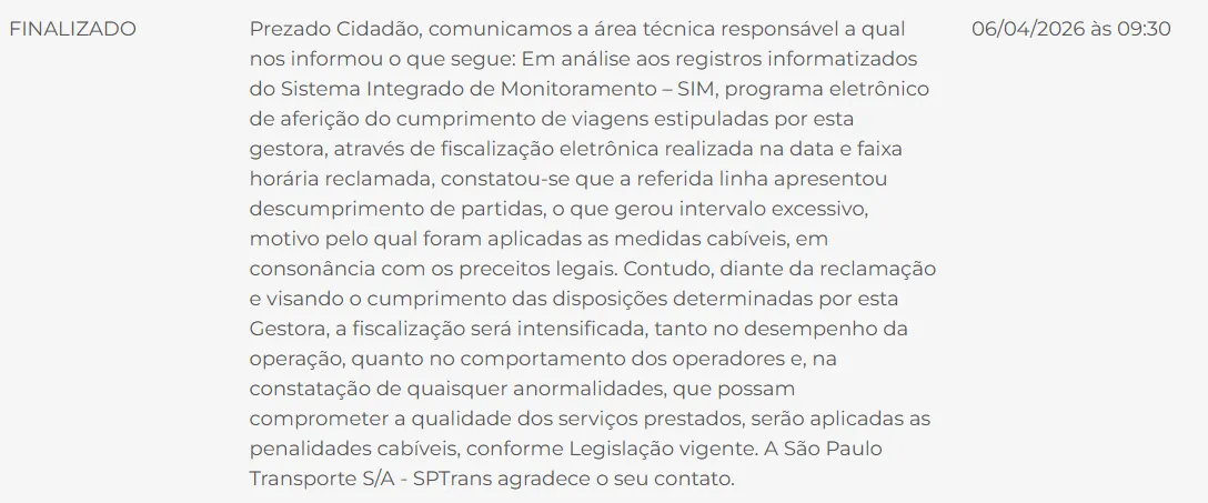Captura de tela da resposta da reclamação pela SPTrans onde se lê "Prezado Cidadão, comunicamos a área técnica responsável a qual nos informou o que segue: Em análise aos registros informatizados do Sistema Integrado de Monitoramento – SIM, programa eletrônico de aferição do cumprimento de viagens estipuladas por esta gestora, através de fiscalização eletrônica realizada na data e faixa horária reclamada, constatou-se que a referida linha apresentou descumprimento de partidas, o que gerou intervalo excessivo, motivo pelo qual foram aplicadas as medidas cabíveis, em consonância com os preceitos legais. Contudo, diante da reclamação e visando o cumprimento das disposições determinadas por esta Gestora, a fiscalização será intensificada, tanto no desempenho da operação, quanto no comportamento dos operadores e, na constatação de quaisquer anormalidades, que possam comprometer a qualidade dos serviços prestados, serão aplicadas as penalidades cabíveis, conforme Legislação vigente. A São Paulo Transporte S/A - SPTrans agradece o seu contato."