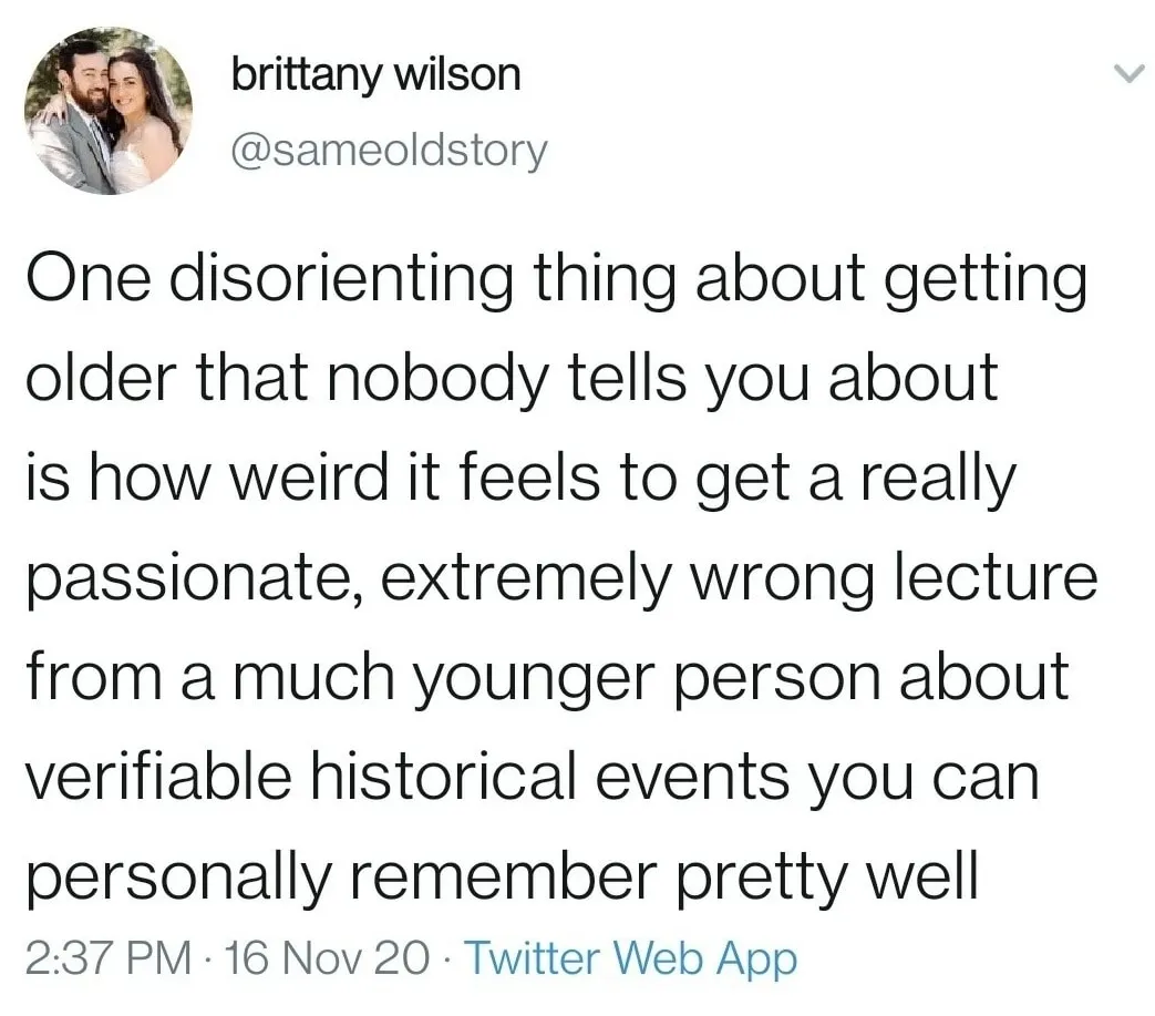 One disorienting thing about getting older that nobody tells you about is how weird it feels to get a really passionate, extremely wrong lecture from a much younger person about verifiable historical events you can personally remember pretty well