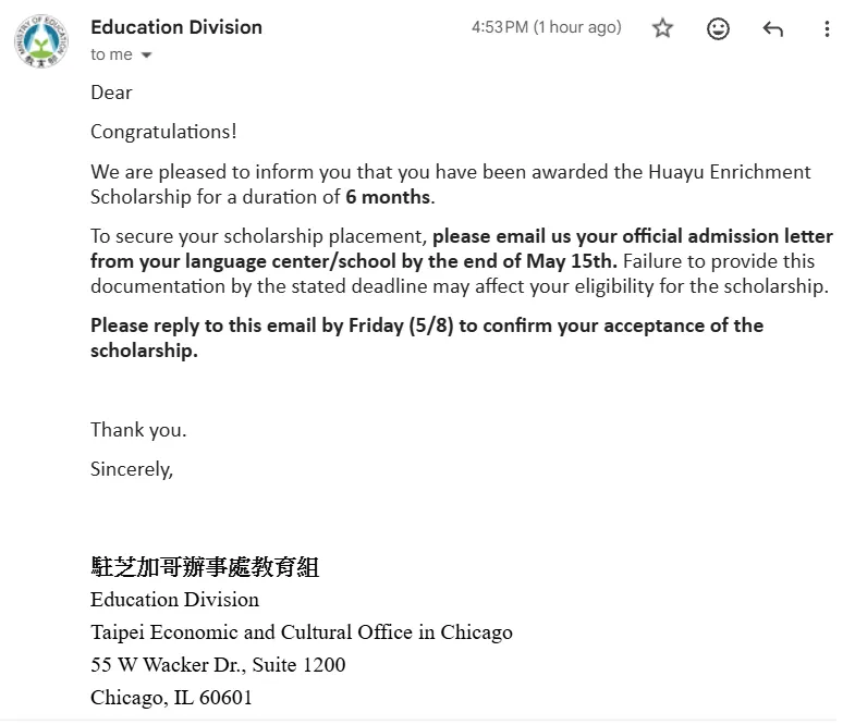 A screenshot of an email that reads: Dear Blogger, Congratulations! We are pleased to inform you that you have been awarded the Huayu Enrichment Scholarship for a duration of 6 months. To secure your scholarship placement, please email us your official admission letter from your language center/school by the end of May 15th. Failure to provide this documentation by the stated deadline may affect your eligibility for the scholarship. Please reply to this email by Friday (5/8) to confirm your acceptance of the scholarship. Thank you. Sincerely, Education Division, Taipei Economic and Cultural Office in Chicago