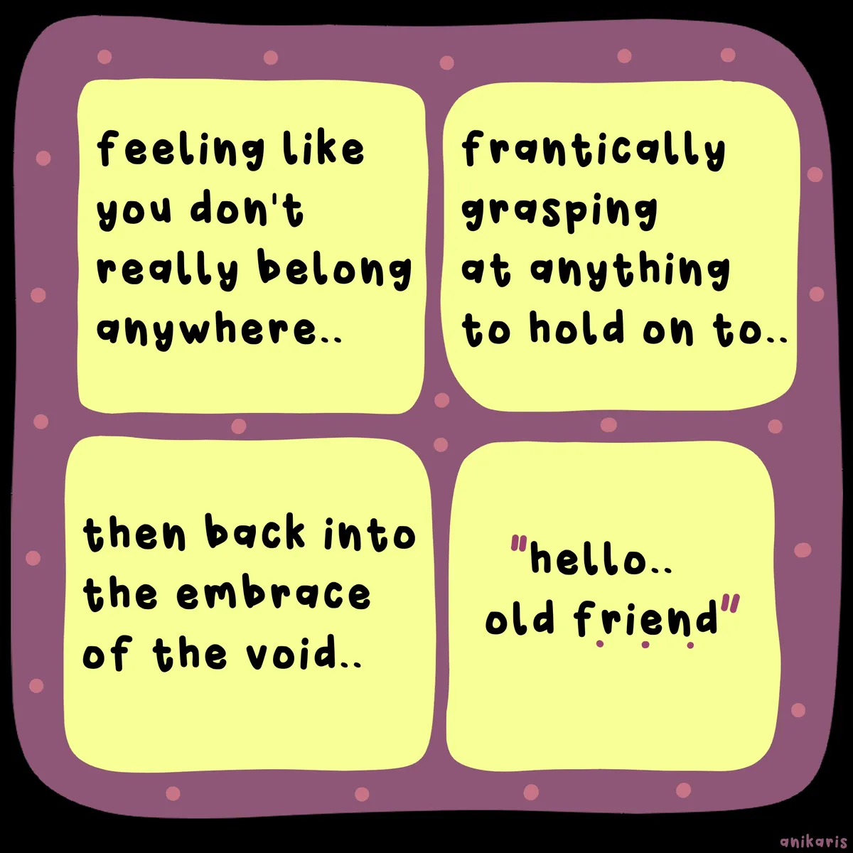 The image is a four-panel comic with a purple border and yellow speech bubbles. Each panel contains text in a casual, handwritten-style font. The first panel reads, "feeling like you don't really belong anywhere..." The second panel says, "frantically grasping at anything to hold on to..." The third panel states, "then back into the embrace of the void..." The fourth panel features the text, "hello... old friend," with "old friend" in quotation marks. The background of the image is black, and the speech bubbles have a dotted purple border. The overall theme of the comic appears to convey a sense of existential struggle and the cyclical nature of feeling disconnected. comic by ANIKARIS