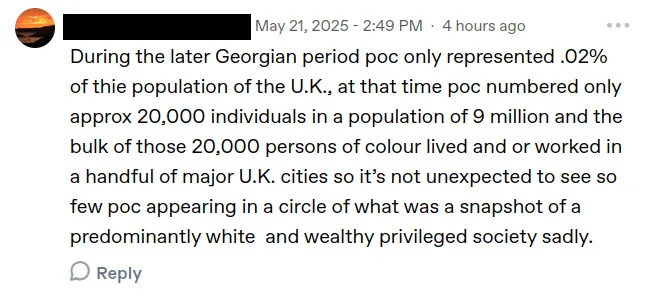 screenshot of a tumblr reply from a user black out for privacy, posted may 21, 2025 at 2:49 pm – 4 hours ago. it says:
during the later georgian period poc only represented .02% of thie population of the u.k., at that time poc numbered only approx 20,000 individuals in a population of 9 million and the bulk of those 20,000 persons of colour lived and or worked in a handful of major u.k. cities so it’s not unexpected to see so few poc appearing in a circle of what was a snapshot of a predominantly white and wealthy privileged society sadly.