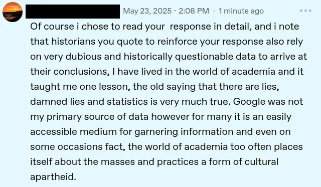 screenshot of a tumblr reply from a user which has been black out for privacy, posted may 23, 2025 2:08pm 1 minute ago. it says:
of course i chose to read your response in details, and i note that historians you quote to reinforce your response also rely on very dubious and historically questionable data to arrive at their conclusions, i have lived in the world of academia and it taught me one lesson, the old saying that there are lies, damned lies and statistics is very much true. google was not my primary source of data however for many it is an easily accessible medium for garnering information and even on some occasions fact, the world of academia too often places itself about the masses and practices a form of cultural apartheid.