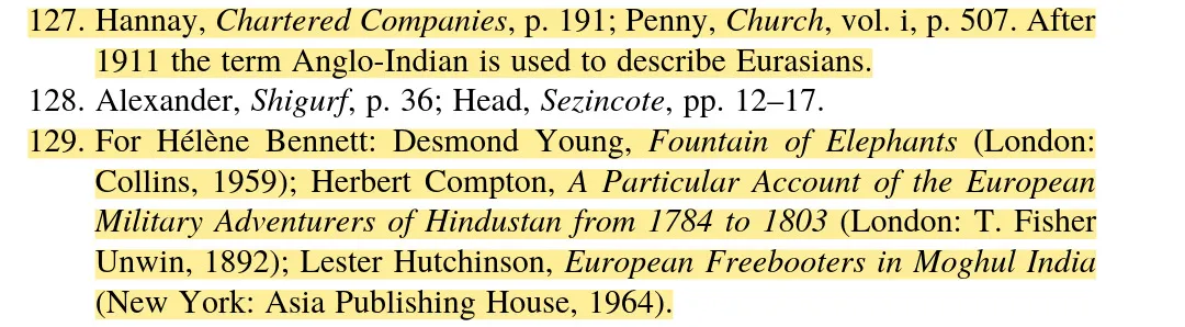 screenshot of notes 127 to 129, only 127 and 129 are highlighted in yellow, as follows: 127. hannay, chartered companies, p. 191; penny, church, vol. I, p. 507. after 1911 the term anglo-indian is used to describe eurasians. 128. alexander, shigurf, p. 36; head, sezincote, pp. 12-17. 129. for helene bennett: desmond young, fountain of elephants (london: collins, 1959); herbert compton, a particular account of the european military adventures of hindustan from 1784 to 1803 (london: t. fisher unwin, 1982); lester hutchinson, european freebooters in moghul india (new york: asia publishing house, 1964).