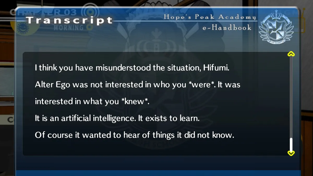 Kyoko: I think you have misunderstood the situation, Hifumi.
Alter Ego was not interested in who you were. It was interested in what you knew.
It is an artificial intelligence. It exists to learn. Of course it wanted to hear of things it did not know.