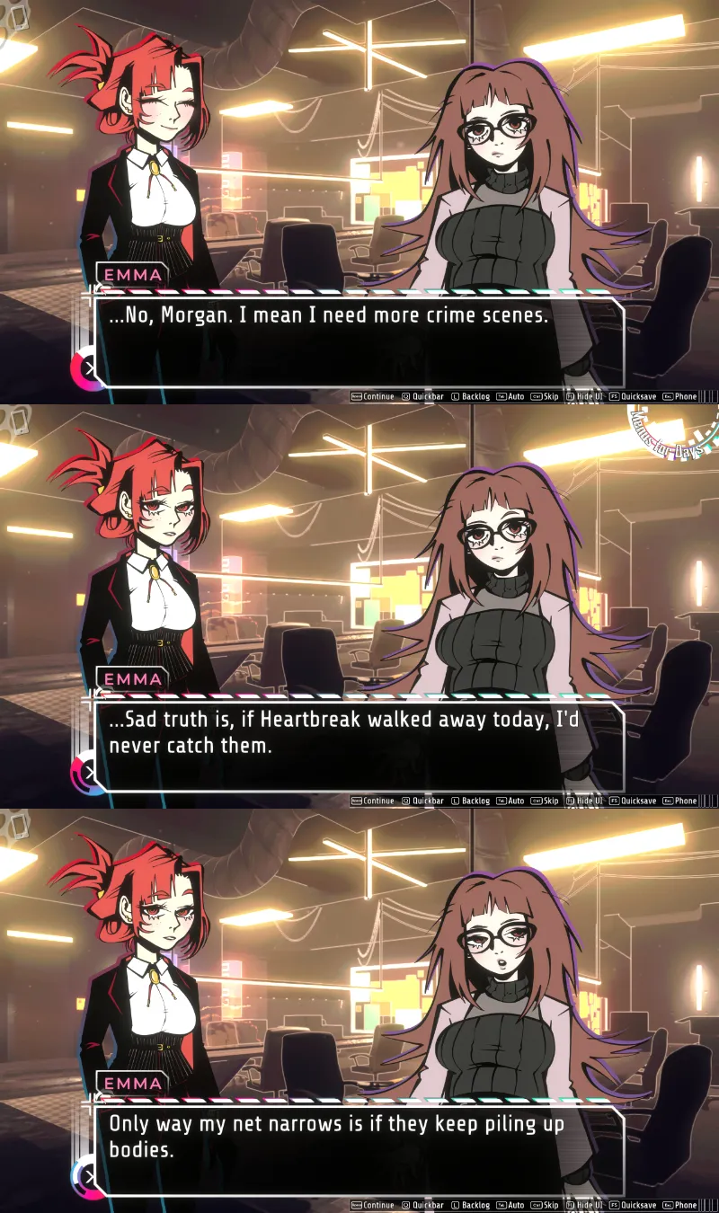 Emma: No, Morgan. I mean I need more crime scenes. Sad truth is, if Heartbreak walked away, I'd never catch them. Only way my net narrows is if they keep piling up bodies.